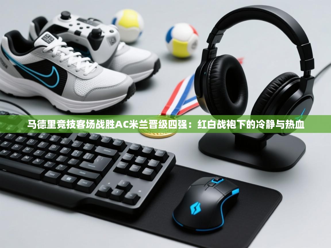 马德里竞技客场战胜AC米兰晋级四强：红白战袍下的冷静与热血  第2张